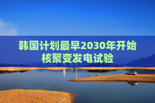 韩国计划最早2030年开始核聚变发电试验