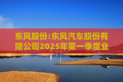东风股份:东风汽车股份有限公司2025年第一季度业绩预增公告