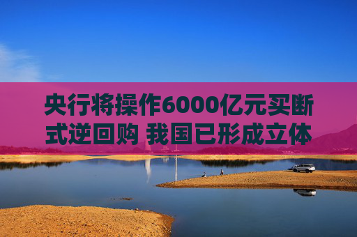 央行将操作6000亿元买断式逆回购 我国已形成立体化的流动性管理工具体系