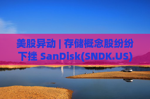 美股异动 | 存储概念股纷纷下挫 SanDisk(SNDK.US)跌超12%