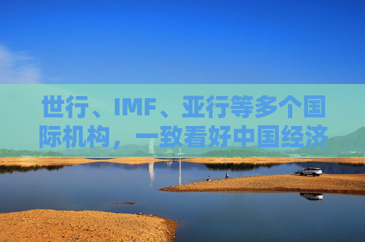 世行、IMF、亚行等多个国际机构,一致看好中国经济发展
