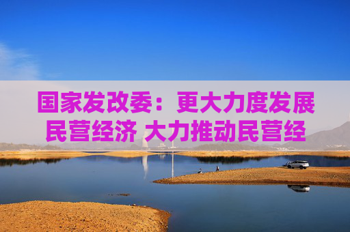 国家发改委：更大力度发展民营经济 大力推动民营经济促进法配套制度建设