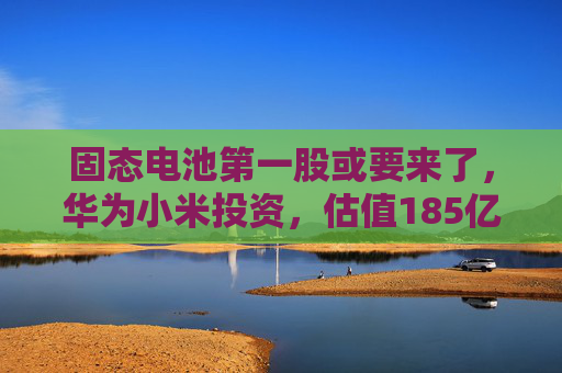 固态电池第一股或要来了，华为小米投资，估值185亿  第1张