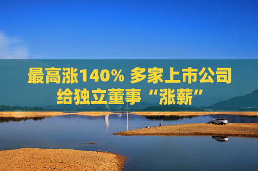 最高涨140% 多家上市公司给独立董事“涨薪”