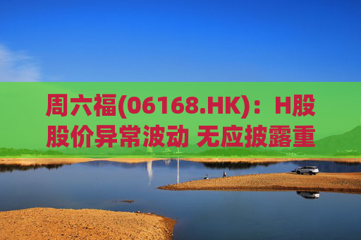 周六福(06168.HK)：H股股价异常波动 无应披露重大信息