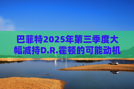巴菲特2025年第三季度大幅减持D.R.霍顿的可能动机