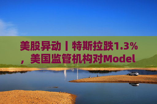 美股异动丨特斯拉跌1.3%，美国监管机构对Model 3展开缺陷调查