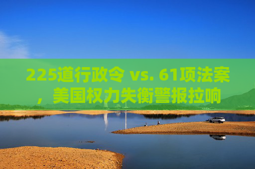 225道行政令 vs. 61项法案，美国权力失衡警报拉响
