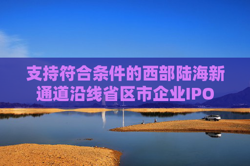 支持符合条件的西部陆海新通道沿线省区市企业IPO