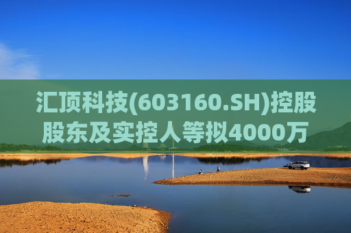 汇顶科技(603160.SH)控股股东及实控人等拟4000万元至6000万元增持公司股份