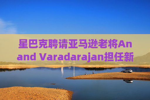 星巴克聘请亚马逊老将Anand Varadarajan担任新任首席技术官