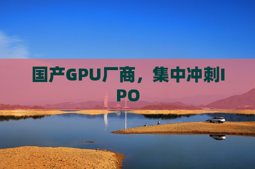 国产GPU厂商，集中冲刺IPO