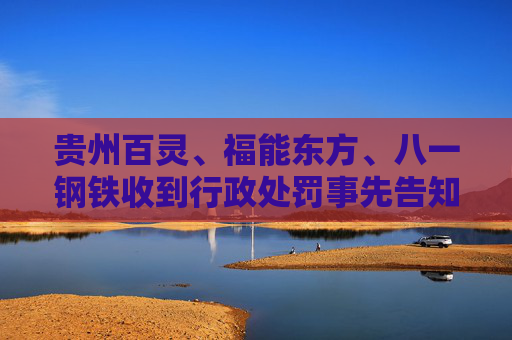 贵州百灵、福能东方、八一钢铁收到行政处罚事先告知书 投资者可索赔