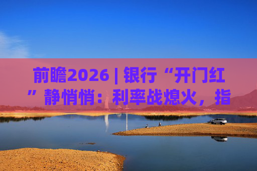 前瞻2026 | 银行“开门红”静悄悄：利率战熄火，指标考核硝烟四起  第1张