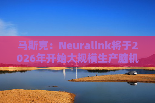 马斯克：Neuralink将于2026年开始大规模生产脑机接口设备