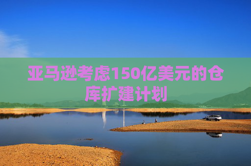 亚马逊考虑150亿美元的仓库扩建计划