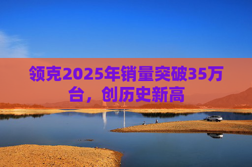 领克2025年销量突破35万台,创历史新高