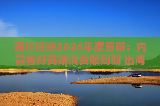 商社板块2026年度策略：内需看好高端消费顺周期 出海关注龙头Α