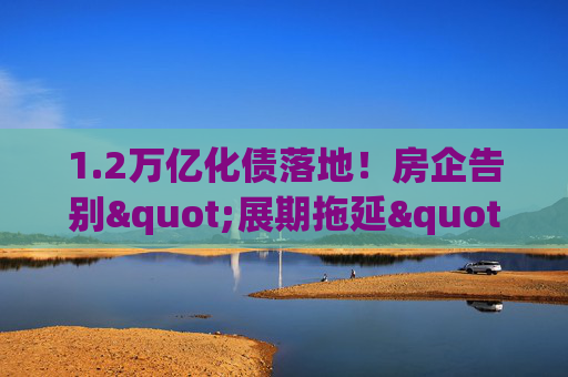 1.2万亿化债落地！房企告别"展期拖延"，靠"真削债"闯重生之路