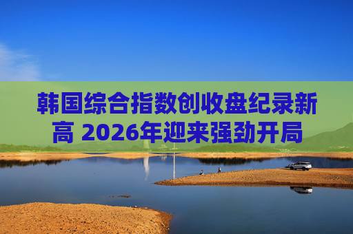 韩国综合指数创收盘纪录新高 2026年迎来强劲开局