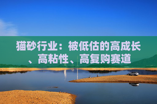 猫砂行业：被低估的高成长、高粘性、高复购赛道