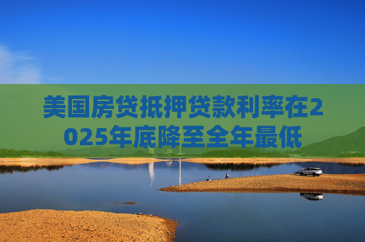 美国房贷抵押贷款利率在2025年底降至全年最低