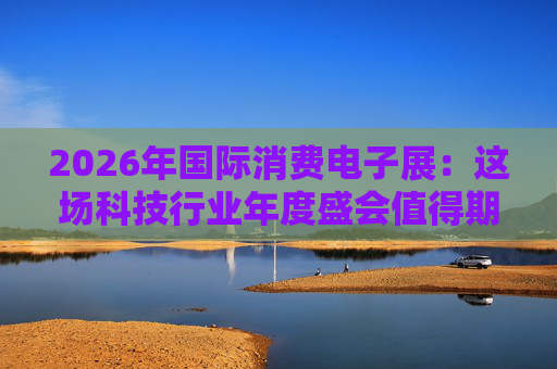2026年国际消费电子展:这场科技行业年度盛会值得期待哪些亮点