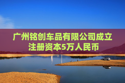 广州铭创车品有限公司成立 注册资本5万人民币  第1张