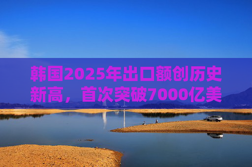 韩国2025年出口额创历史新高，首次突破7000亿美元
