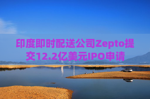 印度即时配送公司Zepto提交12.2亿美元IPO申请
