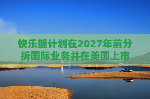 快乐蜂计划在2027年前分拆国际业务并在美国上市 第1张 快乐蜂计划在2027年前分拆国际业务并在美国上市 第1张
