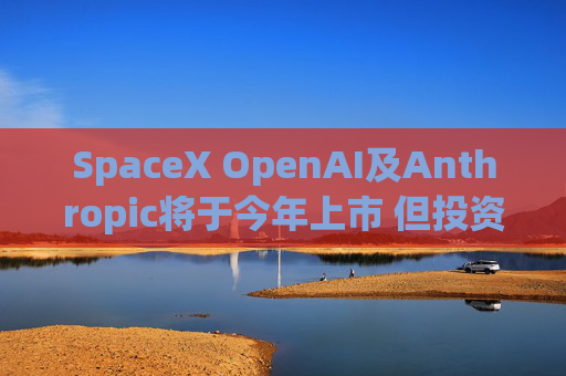 SpaceX OpenAI及Anthropic将于今年上市 但投资者愿意买单吗