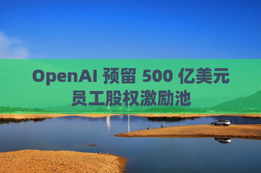 OpenAI 预留 500 亿美元员工股权激励池 第1张 OpenAI 预留 500 亿美元员工股权激励池 第1张