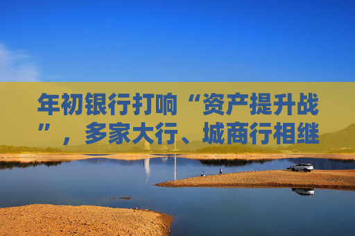 年初银行打响“资产提升战”,多家大行、城商行相继下场,春节来临抢客忙
