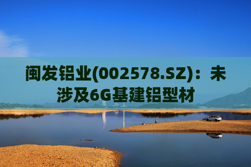 闽发铝业(002578.SZ):未涉及6G基建铝型材