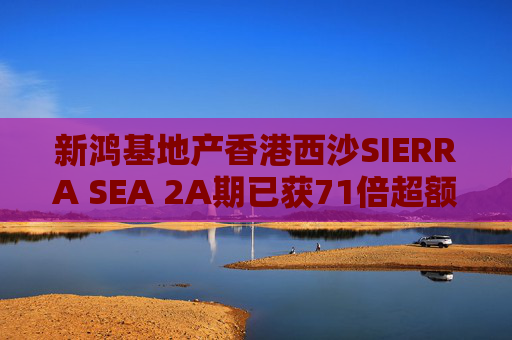 新鸿基地产香港西沙SIERRA SEA 2A期已获71倍超额认购