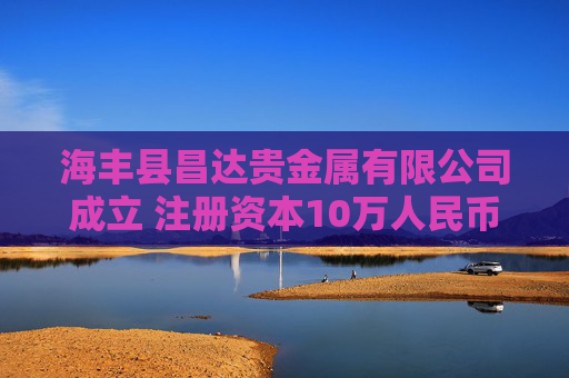 海丰县昌达贵金属有限公司成立 注册资本10万人民币