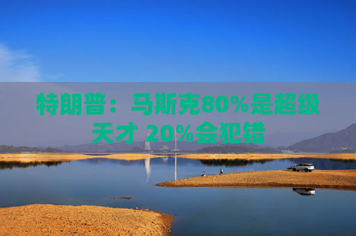 特朗普：马斯克80%是超级天才 20%会犯错