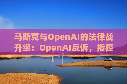 马斯克与OpenAI的法律战升级：OpenAI反诉，指控其存在骚扰行为  第1张