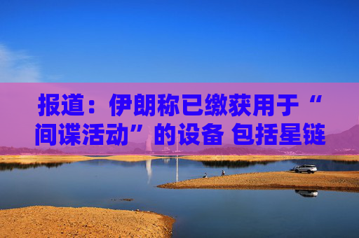 报道：伊朗称已缴获用于“间谍活动”的设备 包括星链在内