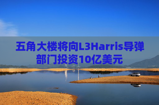 五角大楼将向L3Harris导弹部门投资10亿美元