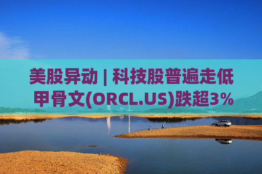 美股异动 | 科技股普遍走低 甲骨文(ORCL.US)跌超3%