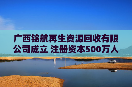 广西铭航再生资源回收有限公司成立 注册资本500万人民币