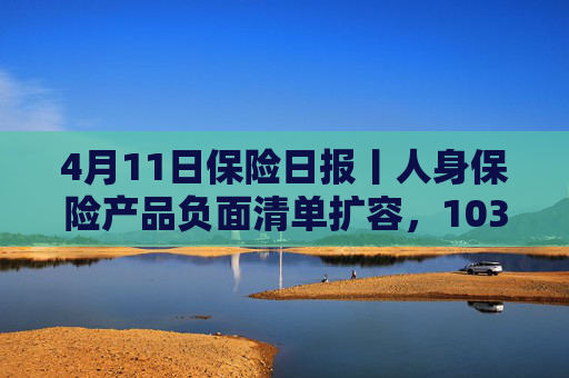 4月11日保险日报丨人身保险产品负面清单扩容，103条红线禁踩！透视险企首季12笔举牌，锚定高股息赛道