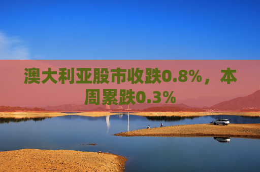 澳大利亚股市收跌0.8%,本周累跌0.3%