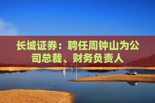 长城证券：聘任周钟山为公司总裁、财务负责人