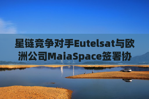星链竞争对手Eutelsat与欧洲公司MaiaSpace签署协议 合作开展卫星发射业务