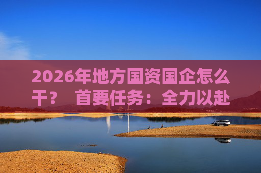 2026年地方国资国企怎么干？  首要任务：全力以赴稳经营、提质效