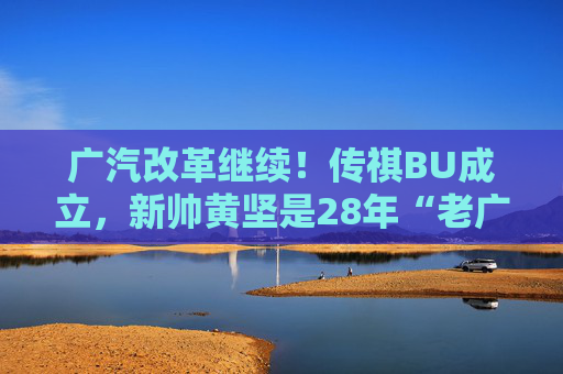 广汽改革继续！传祺BU成立，新帅黄坚是28年“老广汽”