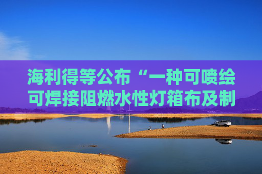 海利得等公布“一种可喷绘可焊接阻燃水性灯箱布及制备方法和用途”专利